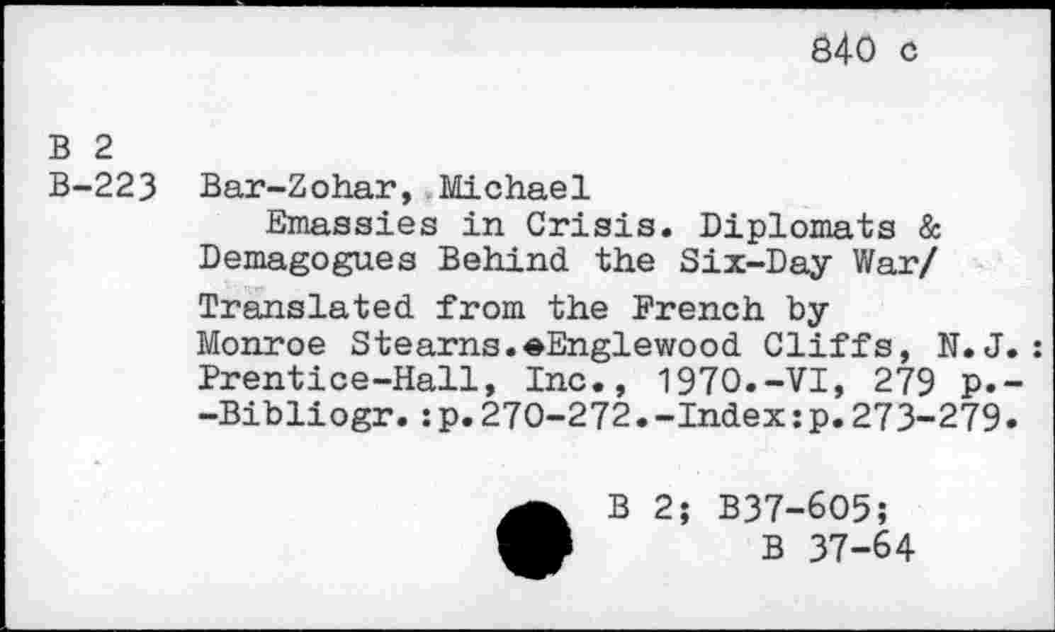 ﻿840 c
B 2
B-223 Bar-Zohar, Michael
Emassies in Crisis. Diplomats & Demagogues Behind the Six-Day War/ Translated from the French by Monroe Stearns.eEnglewood Cliffs, N. J.: Prentice-Hall, Inc., 1970.-VI, 279 p.--Bibliogr.:p.270-272.-Index:p.273-279.
•B 2; B37-6O5;
B 37-64